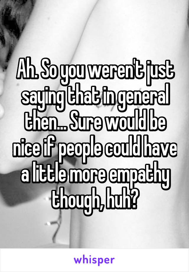 Ah. So you weren't just saying that in general then... Sure would be nice if people could have a little more empathy though, huh?