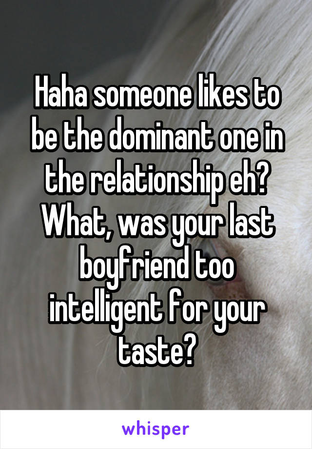 Haha someone likes to be the dominant one in the relationship eh? What, was your last boyfriend too intelligent for your taste?