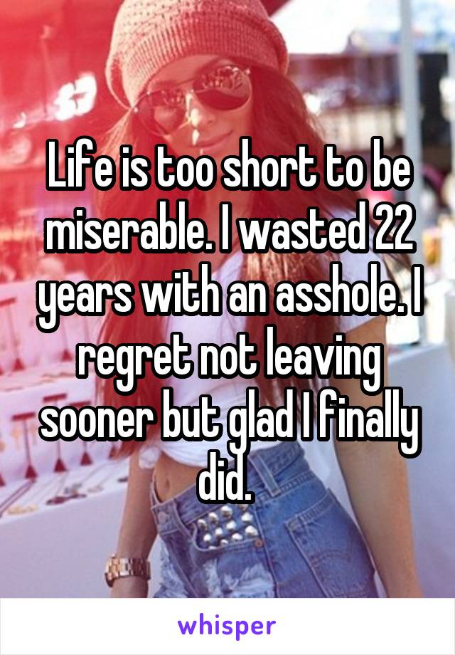 Life is too short to be miserable. I wasted 22 years with an asshole. I regret not leaving sooner but glad I finally did. 