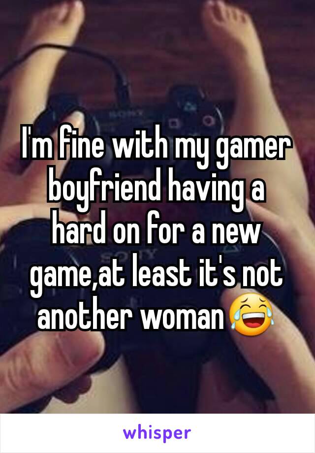 I'm fine with my gamer boyfriend having a hard on for a new game,at least it's not another woman😂