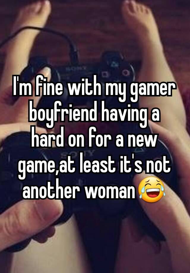 I'm fine with my gamer boyfriend having a hard on for a new game,at least it's not another woman😂