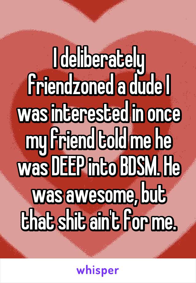 I deliberately friendzoned a dude I was interested in once my friend told me he was DEEP into BDSM. He was awesome, but that shit ain't for me.