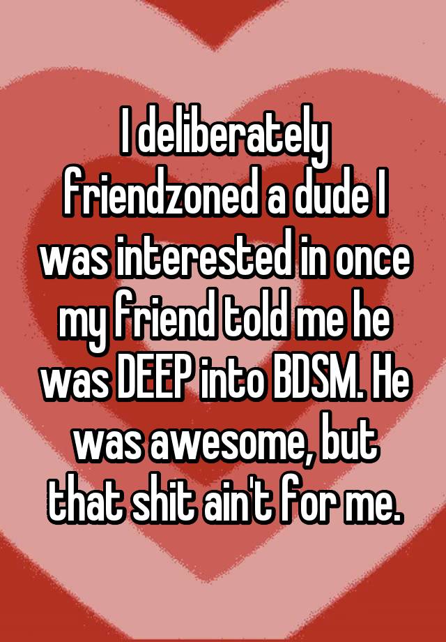 I deliberately friendzoned a dude I was interested in once my friend told me he was DEEP into BDSM. He was awesome, but that shit ain't for me.