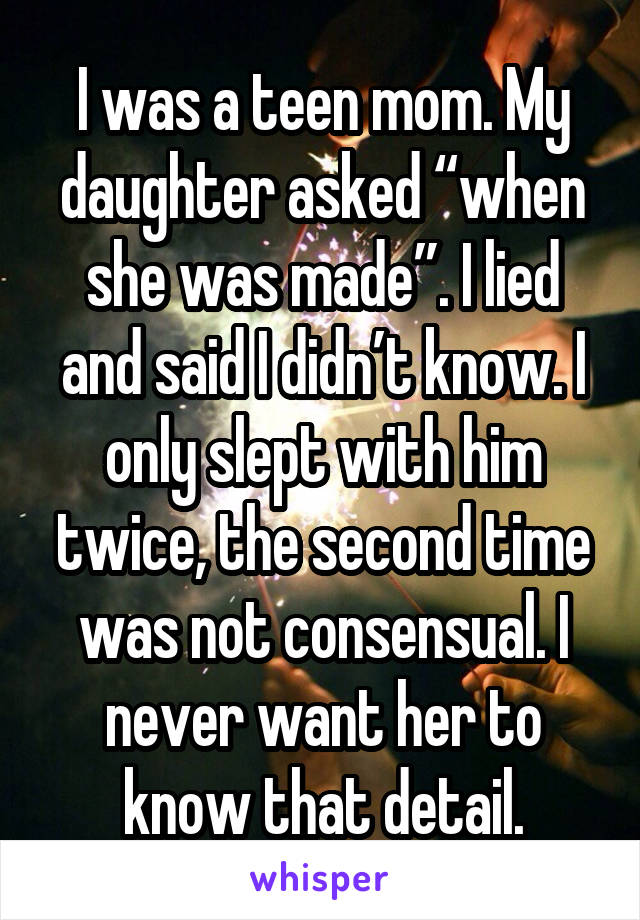 I was a teen mom. My daughter asked “when she was made”. I lied and said I didn’t know. I only slept with him twice, the second time was not consensual. I never want her to know that detail.