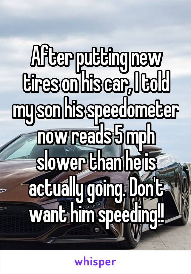 After putting new tires on his car, I told my son his speedometer now reads 5 mph slower than he is actually going. Don't want him speeding!!