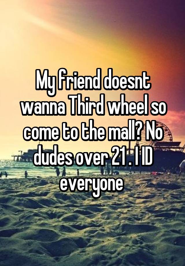 My friend doesnt wanna Third wheel so come to the mall? No dudes over 21 . I ID everyone 