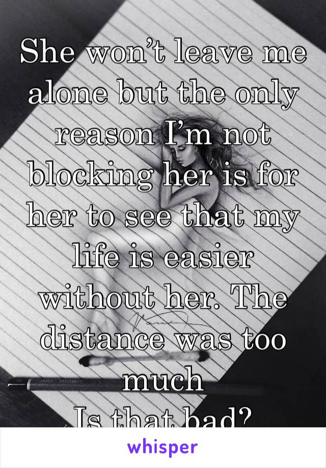 She won’t leave me alone but the only reason I’m not blocking her is for her to see that my life is easier without her. The distance was too much 
Is that bad?