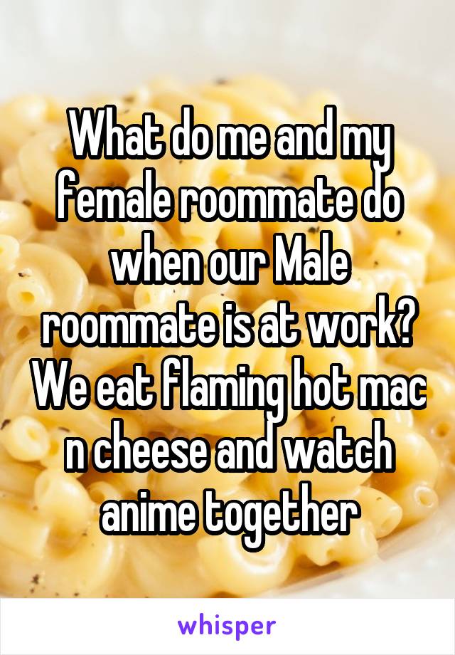 What do me and my female roommate do when our Male roommate is at work? We eat flaming hot mac n cheese and watch anime together