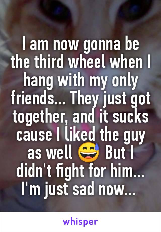 I am now gonna be the third wheel when I hang with my only friends... They just got together, and it sucks cause I liked the guy as well 😅 But I didn't fight for him... I'm just sad now... 