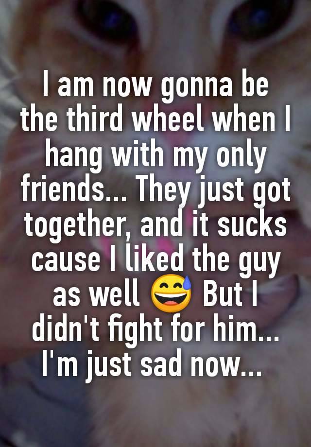 I am now gonna be the third wheel when I hang with my only friends... They just got together, and it sucks cause I liked the guy as well 😅 But I didn't fight for him... I'm just sad now... 