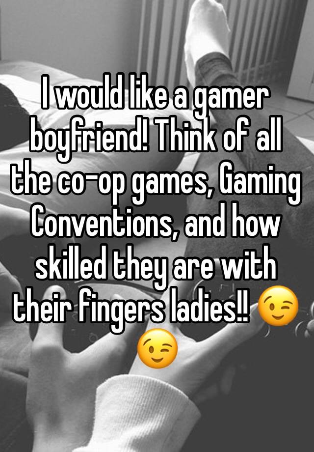 I would like a gamer boyfriend! Think of all the co-op games, Gaming Conventions, and how skilled they are with their fingers ladies!! 😉😉 