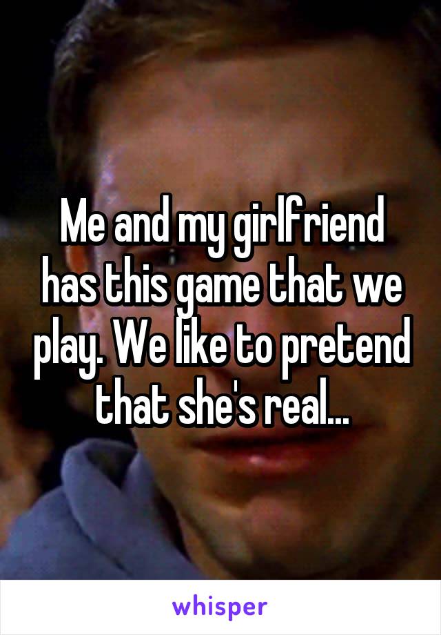 Me and my girlfriend has this game that we play. We like to pretend that she's real...