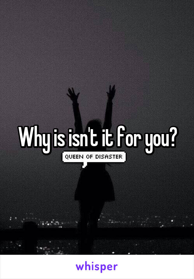 Why is isn't it for you?