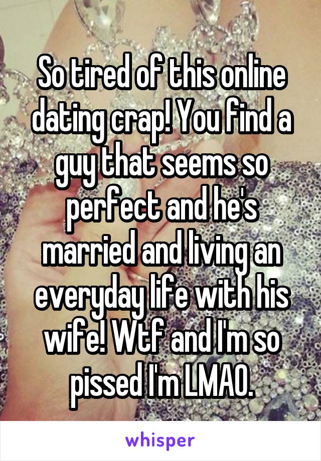 So tired of this online dating crap! You find a guy that seems so perfect and he's married and living an everyday life with his wife! Wtf and I'm so pissed I'm LMAO.