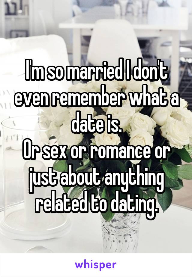 I'm so married I don't even remember what a date is.
Or sex or romance or just about anything related to dating.