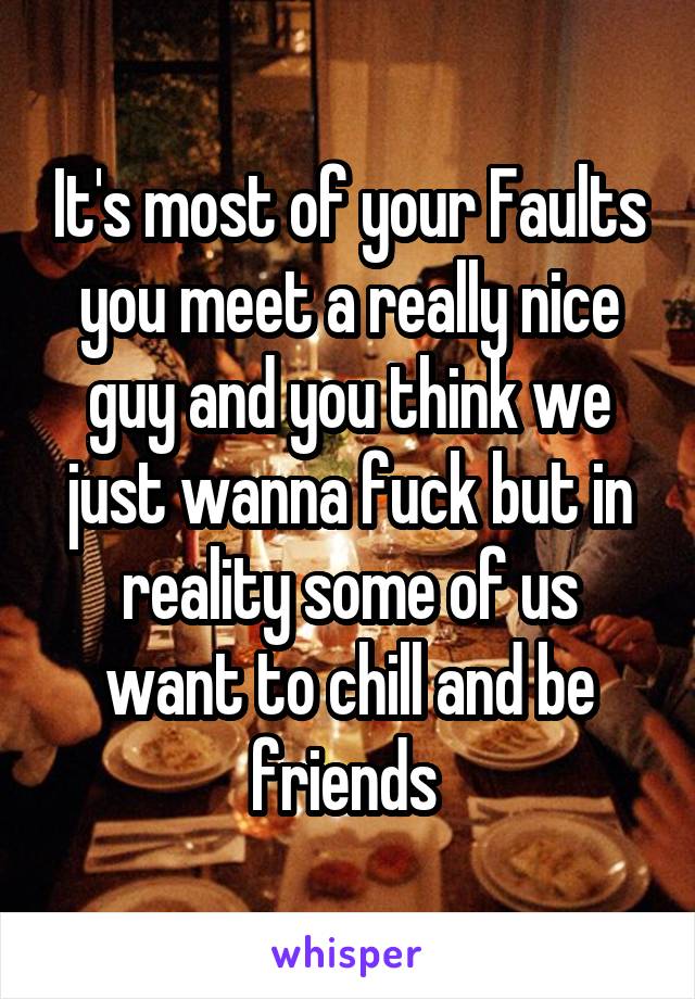 It's most of your Faults you meet a really nice guy and you think we just wanna fuck but in reality some of us want to chill and be friends 