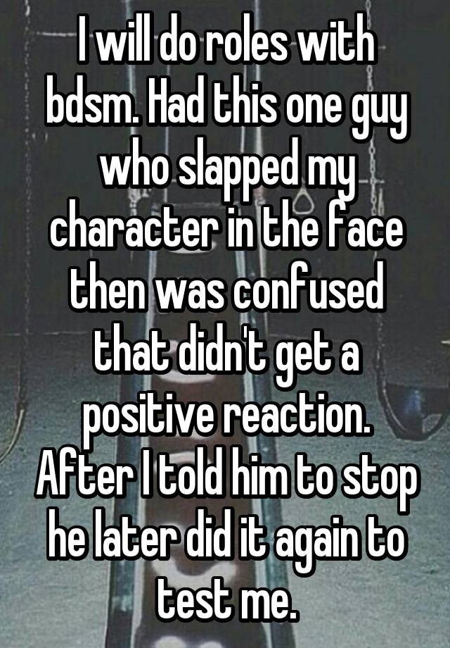 I will do roles with bdsm. Had this one guy who slapped my character in the face then was confused that didn't get a positive reaction. After I told him to stop he later did it again to test me.