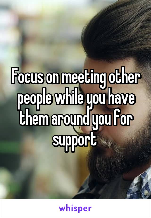 Focus on meeting other people while you have them around you for support 