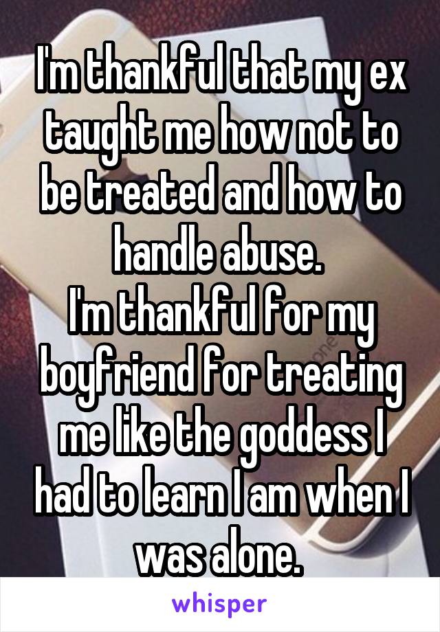 I'm thankful that my ex taught me how not to be treated and how to handle abuse. 
I'm thankful for my boyfriend for treating me like the goddess I had to learn I am when I was alone. 