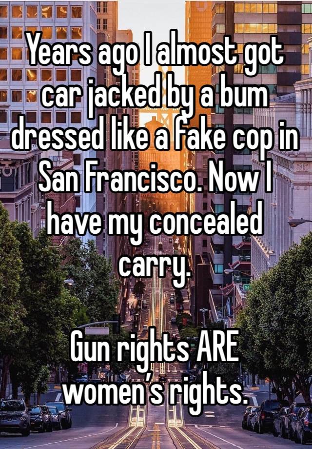 Years ago I almost got car jacked by a bum dressed like a fake cop in San Francisco. Now I have my concealed carry.

Gun rights ARE women’s rights.