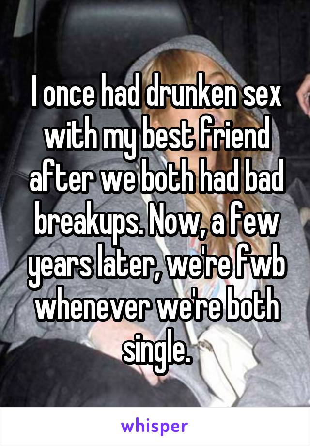 I once had drunken sex with my best friend after we both had bad breakups. Now, a few years later, we're fwb whenever we're both single.