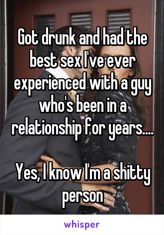 Got drunk and had the best sex I've ever experienced with a guy who's been in a relationship for years.... 
Yes, I know I'm a shitty person