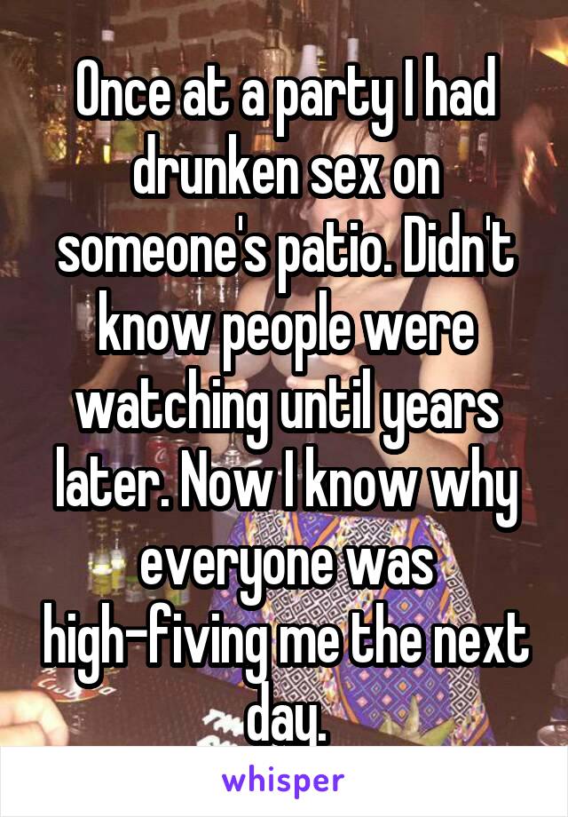 Once at a party I had drunken sex on someone's patio. Didn't know people were watching until years later. Now I know why everyone was high-fiving me the next day.