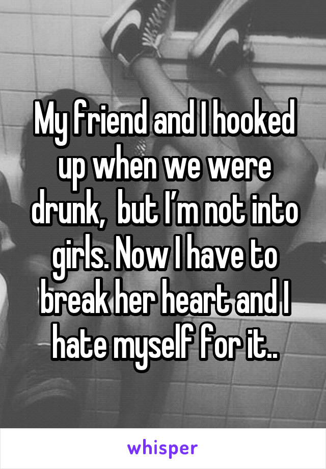 My friend and I hooked up when we were drunk,  but I’m not into girls. Now I have to break her heart and I hate myself for it..
