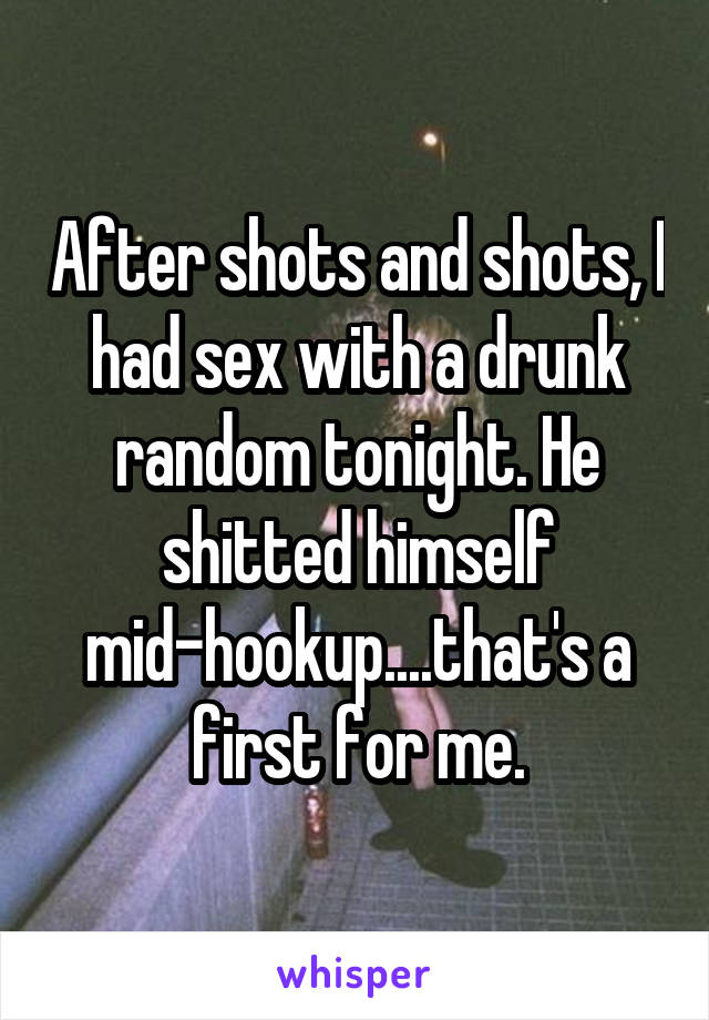 After shots and shots, I had sex with a drunk random tonight. He shitted himself mid-hookup....that's a first for me.