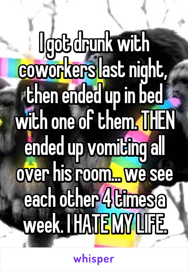 I got drunk with coworkers last night,  then ended up in bed with one of them. THEN ended up vomiting all over his room... we see each other 4 times a week. I HATE MY LIFE.