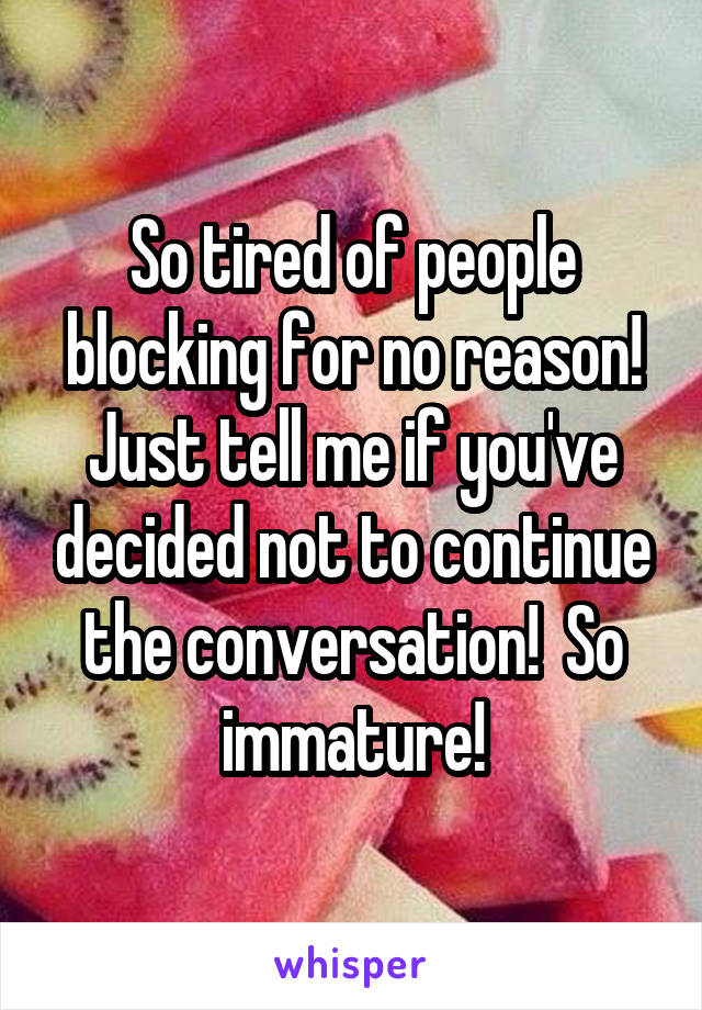 So tired of people blocking for no reason! Just tell me if you've decided not to continue the conversation!  So immature!