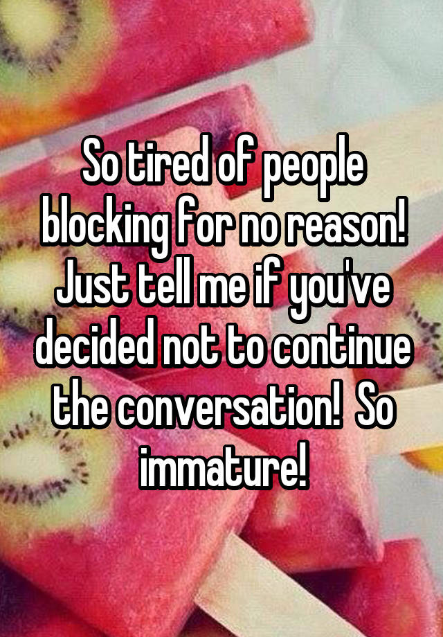 So tired of people blocking for no reason! Just tell me if you've decided not to continue the conversation!  So immature!