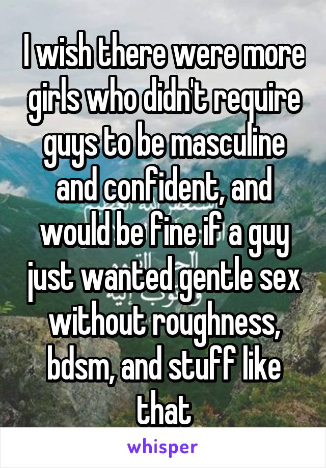 I wish there were more girls who didn't require guys to be masculine and confident, and would be fine if a guy just wanted gentle sex without roughness, bdsm, and stuff like that