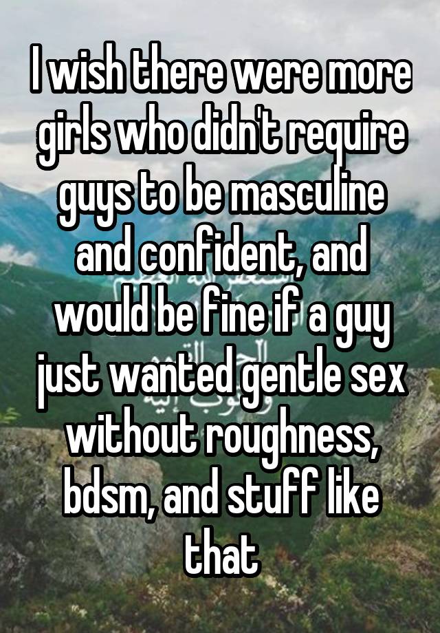 I wish there were more girls who didn't require guys to be masculine and confident, and would be fine if a guy just wanted gentle sex without roughness, bdsm, and stuff like that