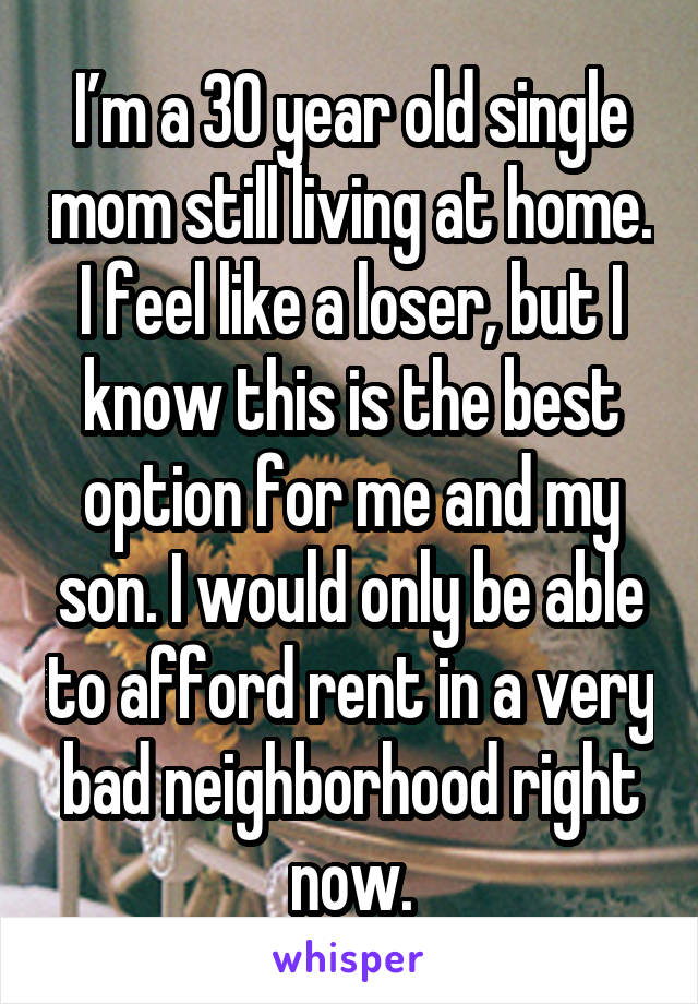 I’m a 30 year old single mom still living at home. I feel like a loser, but I know this is the best option for me and my son. I would only be able to afford rent in a very bad neighborhood right now.