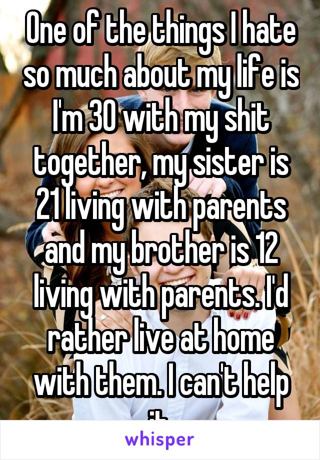 One of the things I hate so much about my life is I'm 30 with my shit together, my sister is 21 living with parents and my brother is 12 living with parents. I'd rather live at home with them. I can't help it.