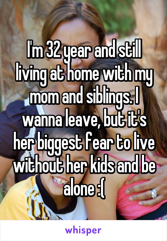 I'm 32 year and still living at home with my mom and siblings. I wanna leave, but it's her biggest fear to live without her kids and be alone :(