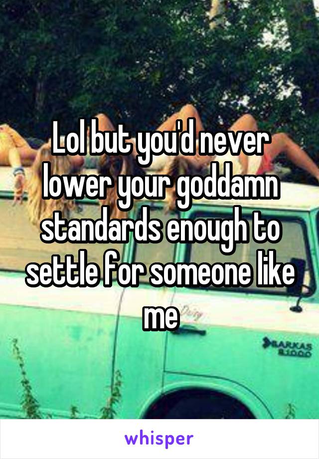 Lol but you'd never lower your goddamn standards enough to settle for someone like me