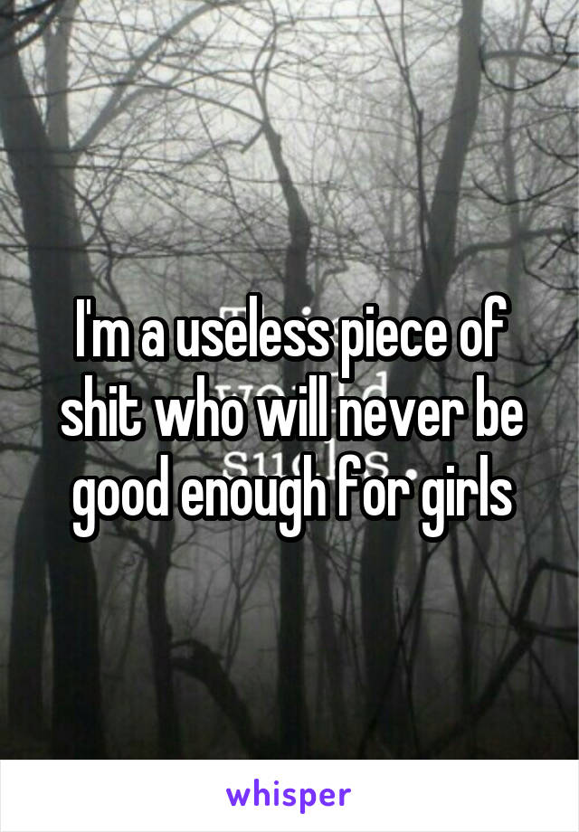 I'm a useless piece of shit who will never be good enough for girls