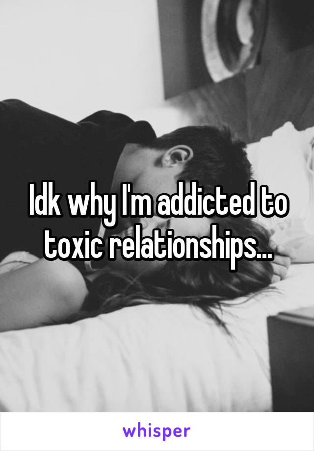 Idk why I'm addicted to toxic relationships...