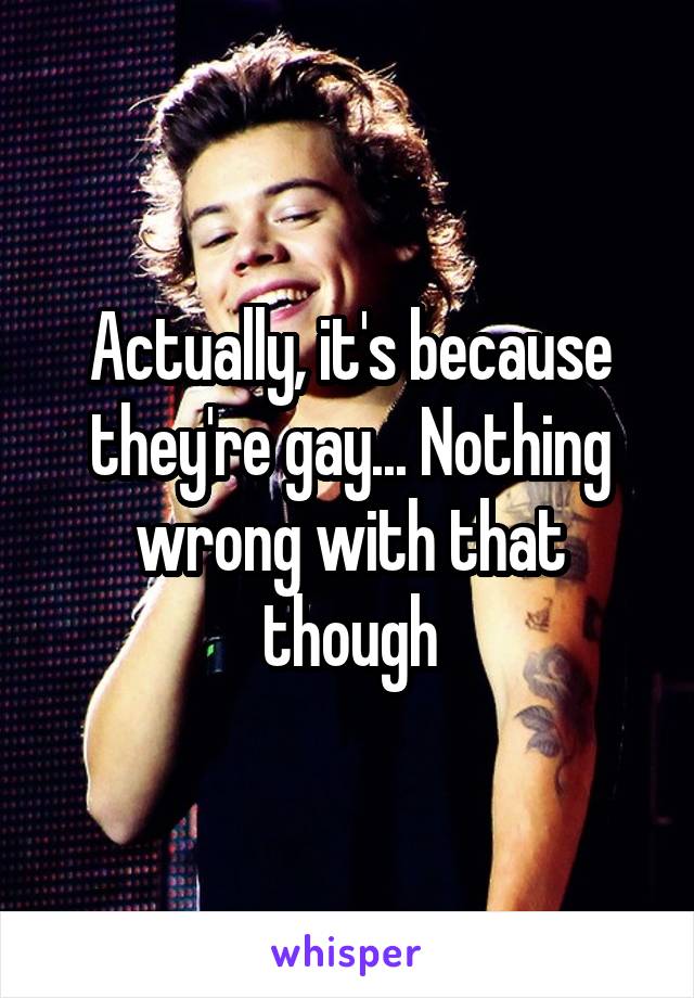 Actually, it's because they're gay... Nothing wrong with that though