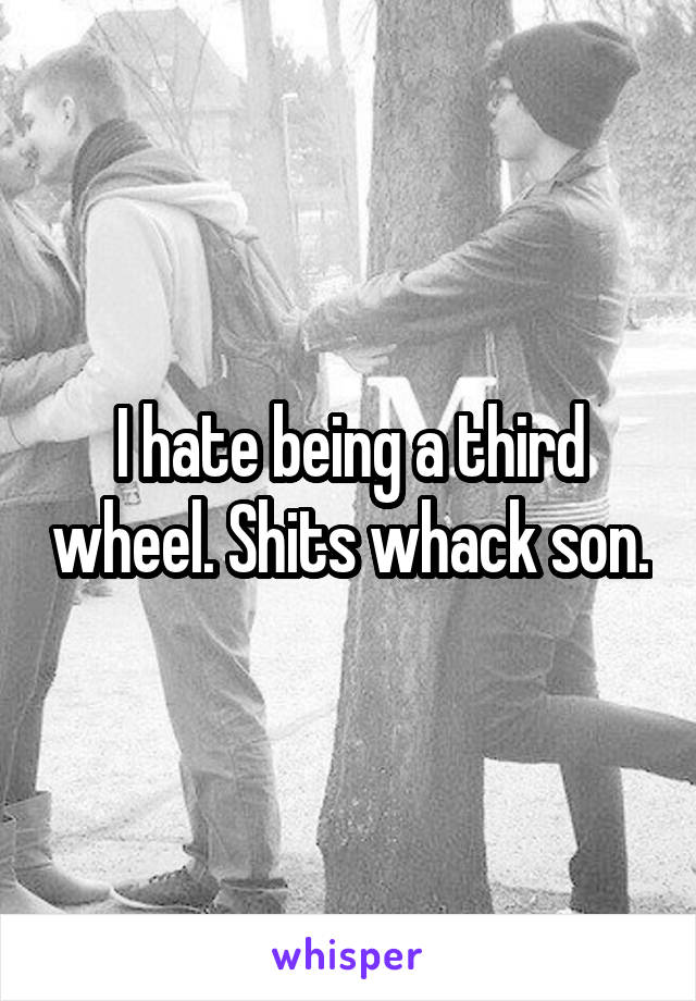 I hate being a third wheel. Shits whack son.