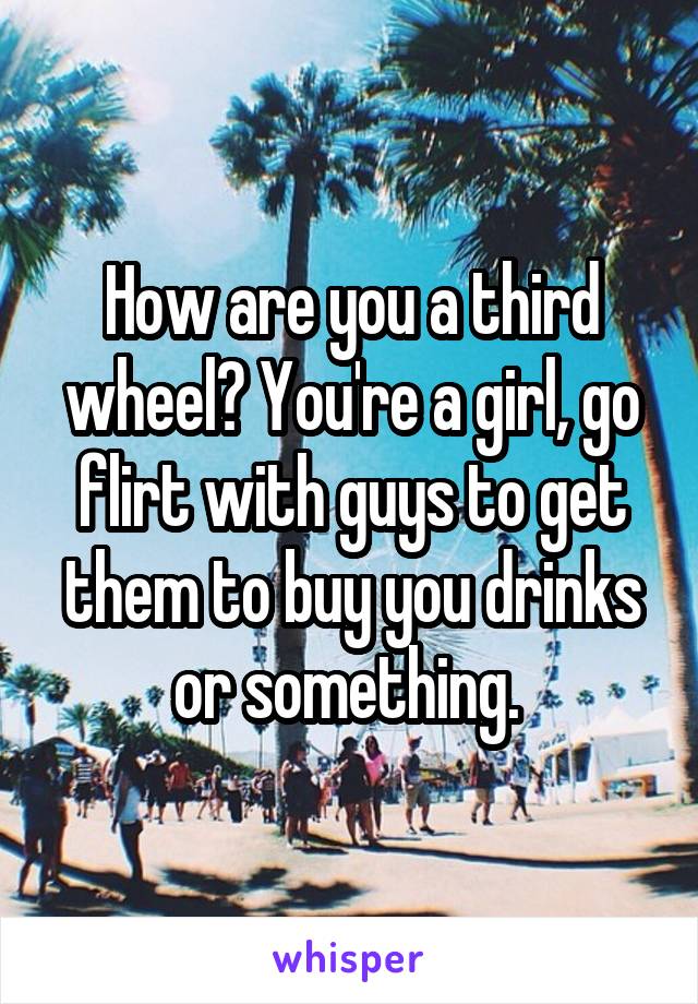 How are you a third wheel? You're a girl, go flirt with guys to get them to buy you drinks or something. 