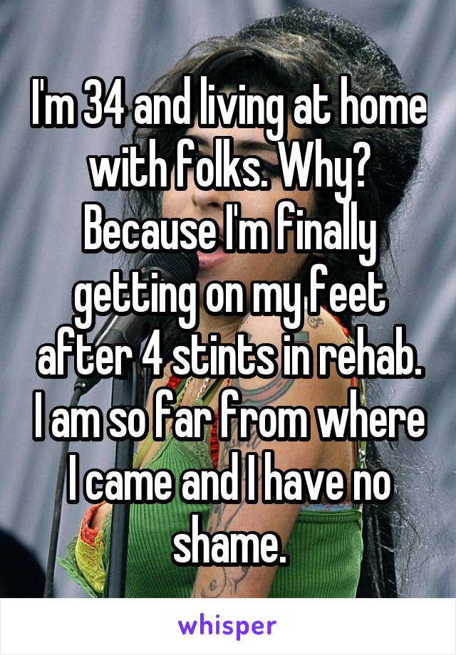 I'm 34 and living at home with folks. Why? Because I'm finally getting on my feet after 4 stints in rehab. I am so far from where I came and I have no shame.