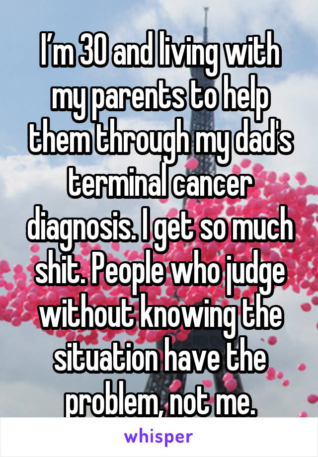 I’m 30 and living with my parents to help them through my dad's terminal cancer diagnosis. I get so much shit. People who judge without knowing the situation have the problem, not me.