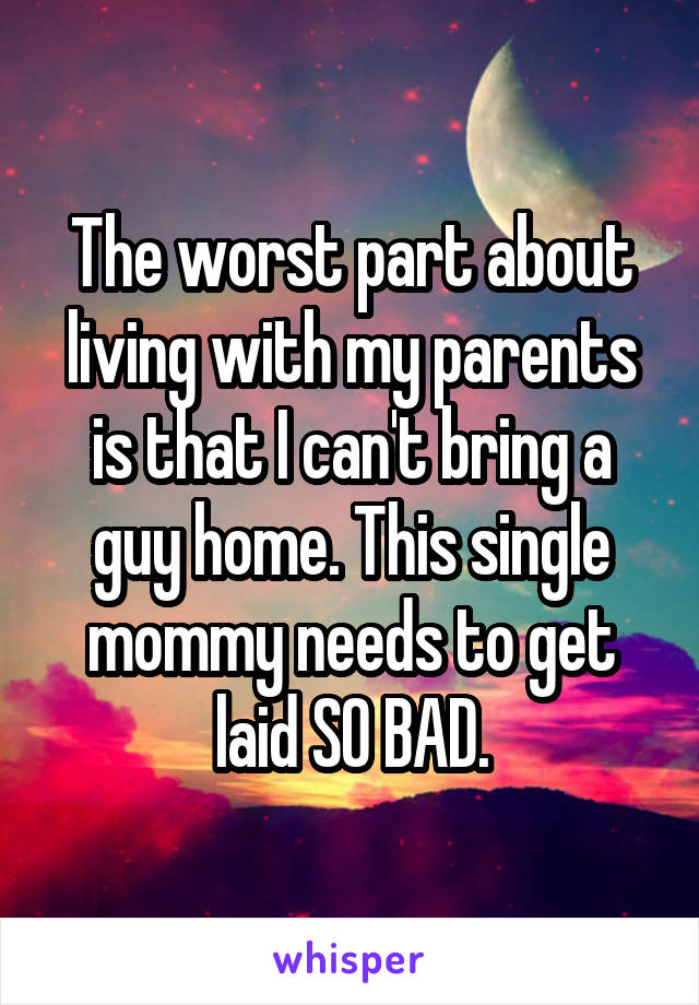 The worst part about living with my parents is that I can't bring a guy home. This single mommy needs to get laid SO BAD.
