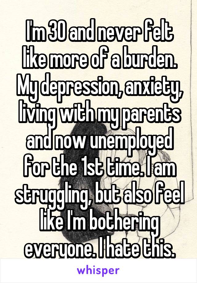 I'm 30 and never felt like more of a burden. My depression, anxiety, living with my parents and now unemployed for the 1st time. I am struggling, but also feel like I'm bothering everyone. I hate this.