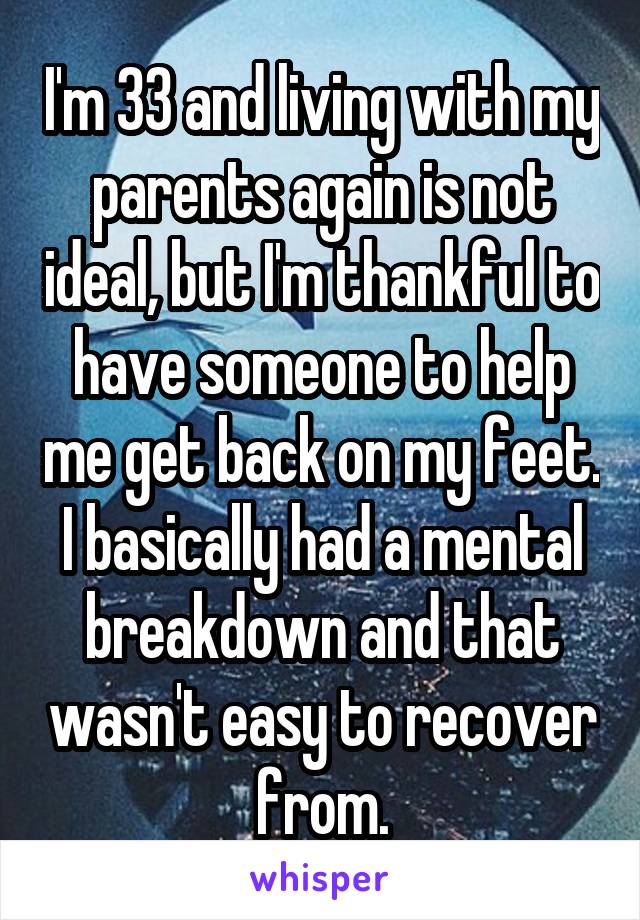 I'm 33 and living with my parents again is not ideal, but I'm thankful to have someone to help me get back on my feet. I basically had a mental breakdown and that wasn't easy to recover from.