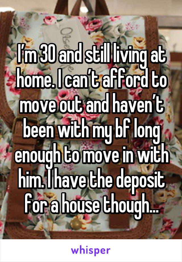I’m 30 and still living at home. I can’t afford to move out and haven’t been with my bf long enough to move in with him. I have the deposit for a house though...