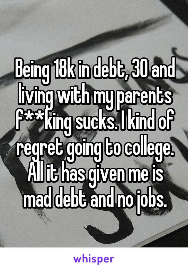 Being 18k in debt, 30 and living with my parents f**king sucks. I kind of regret going to college. All it has given me is mad debt and no jobs.